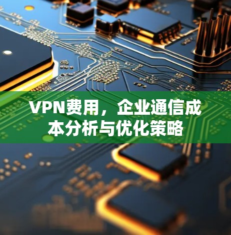 VPN费用，企业通信成本分析与优化策略