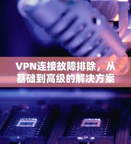 VPN连接故障排除，从基础到高级的解决方案